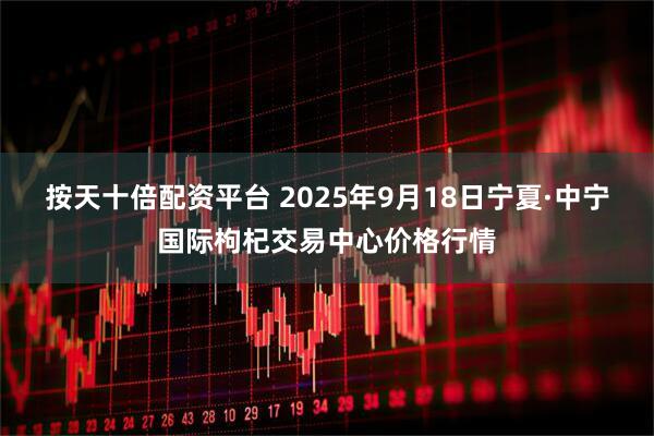 按天十倍配资平台 2025年9月18日宁夏·中宁国际枸杞交易中心价格行情