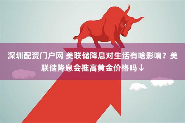 深圳配资门户网 美联储降息对生活有啥影响？美联储降息会推高黄金价格吗↓