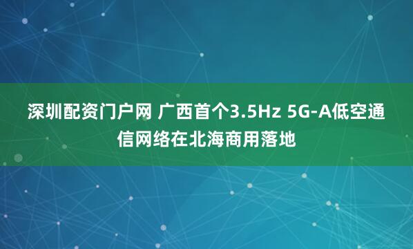 深圳配资门户网 广西首个3.5Hz 5G-A低空通信网络在北海商用落地