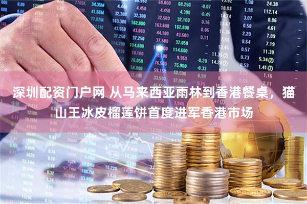 深圳配资门户网 从马来西亚雨林到香港餐桌，猫山王冰皮榴莲饼首度进军香港市场