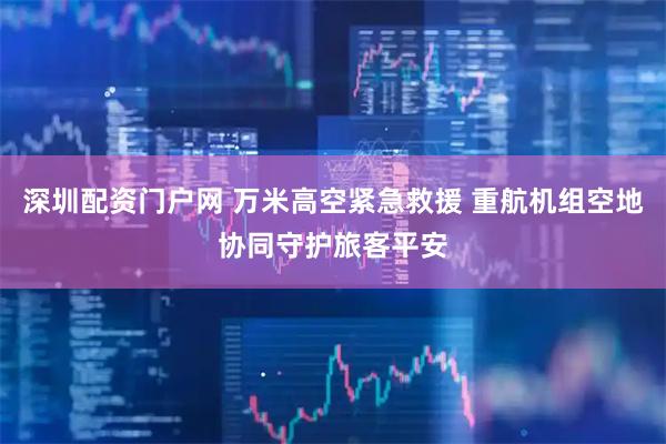 深圳配资门户网 万米高空紧急救援 重航机组空地协同守护旅客平安