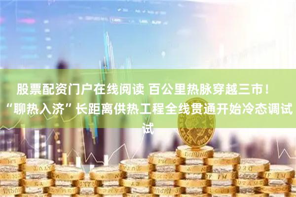 股票配资门户在线阅读 百公里热脉穿越三市！ “聊热入济”长距离供热工程全线贯通开始冷态调试