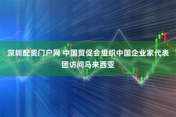深圳配资门户网 中国贸促会组织中国企业家代表团访问马来西亚