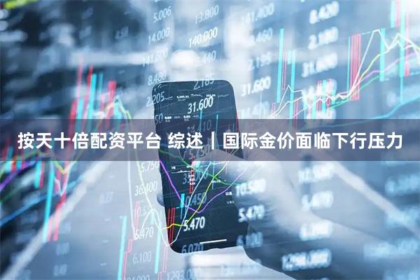 按天十倍配资平台 综述｜国际金价面临下行压力
