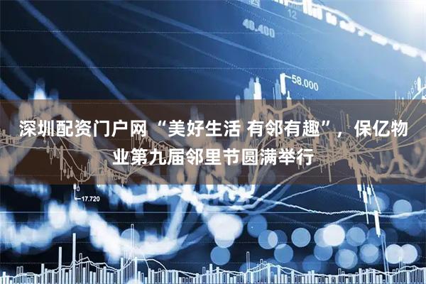 深圳配资门户网 “美好生活 有邻有趣”，保亿物业第九届邻里节圆满举行
