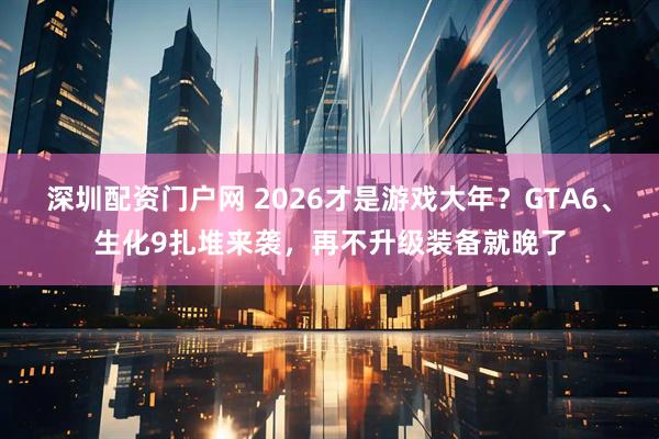 深圳配资门户网 2026才是游戏大年？GTA6、生化9扎堆来袭，再不升级装备就晚了