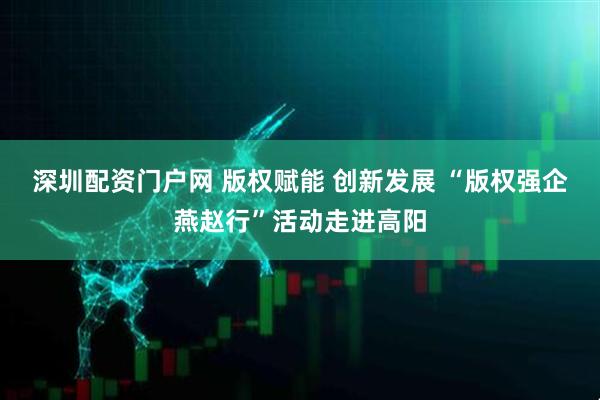 深圳配资门户网 版权赋能 创新发展 “版权强企燕赵行”活动走进高阳