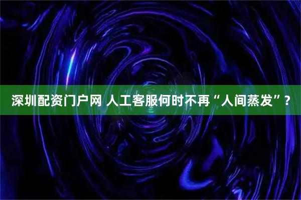 深圳配资门户网 人工客服何时不再“人间蒸发”？