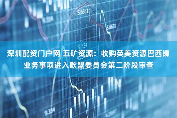 深圳配资门户网 五矿资源：收购英美资源巴西镍业务事项进入欧盟委员会第二阶段审查
