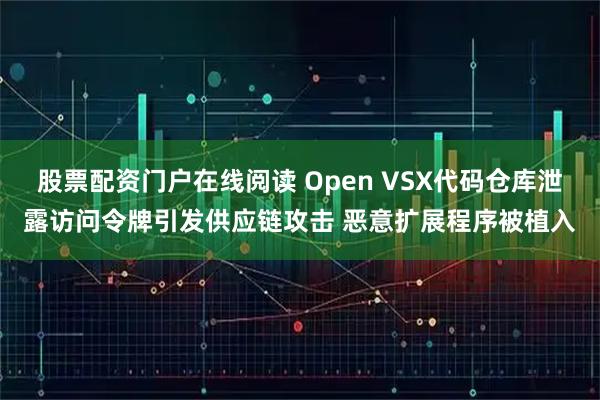 股票配资门户在线阅读 Open VSX代码仓库泄露访问令牌引发供应链攻击 恶意扩展程序被植入
