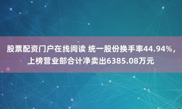 股票配资门户在线阅读 统一股份换手率44.94%，上榜营业部合计净卖出6385.08万元