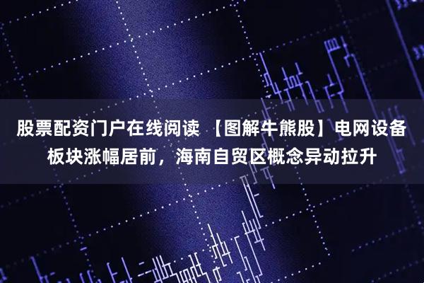 股票配资门户在线阅读 【图解牛熊股】电网设备板块涨幅居前，海南自贸区概念异动拉升