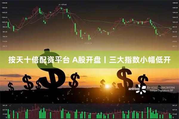 按天十倍配资平台 A股开盘丨三大指数小幅低开