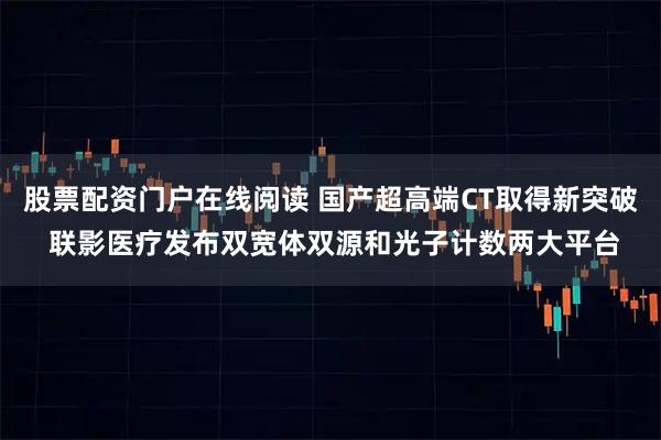股票配资门户在线阅读 国产超高端CT取得新突破 联影医疗发布双宽体双源和光子计数两大平台