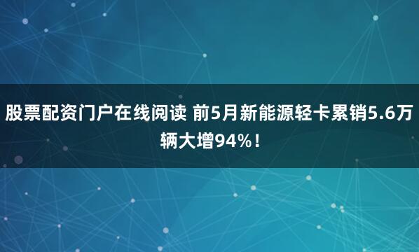 股票配资门户在线阅读 前5月新能源轻卡累销5.6万辆大增94%！
