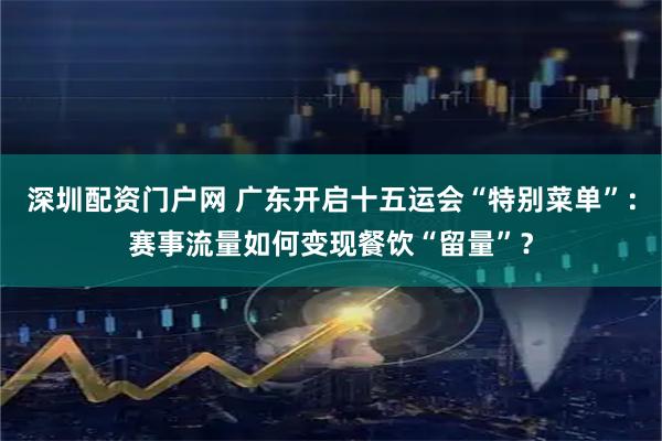 深圳配资门户网 广东开启十五运会“特别菜单”：赛事流量如何变现餐饮“留量”？