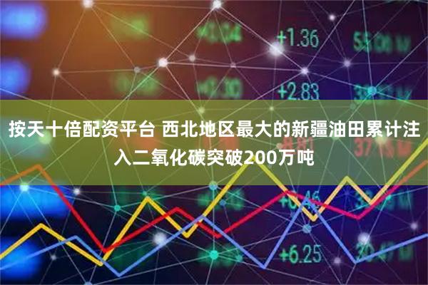 按天十倍配资平台 西北地区最大的新疆油田累计注入二氧化碳突破200万吨