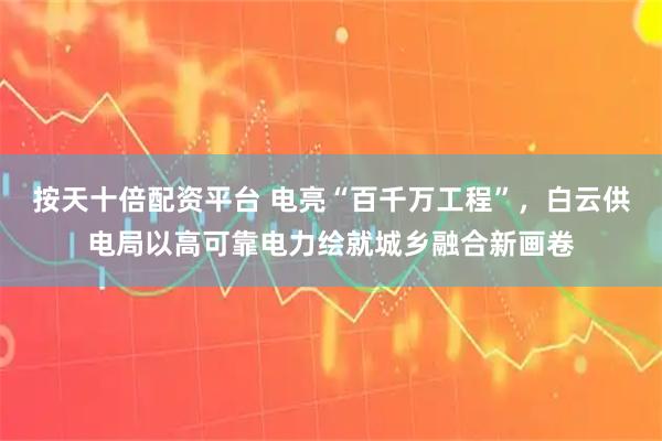按天十倍配资平台 电亮“百千万工程”，白云供电局以高可靠电力绘就城乡融合新画卷