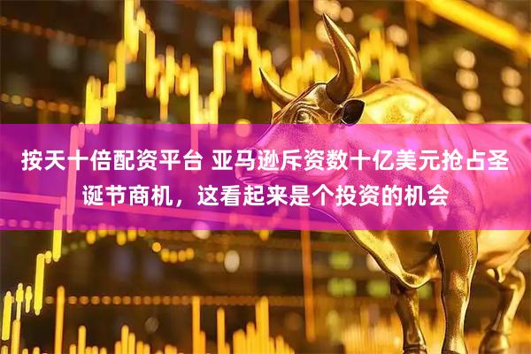 按天十倍配资平台 亚马逊斥资数十亿美元抢占圣诞节商机，这看起来是个投资的机会