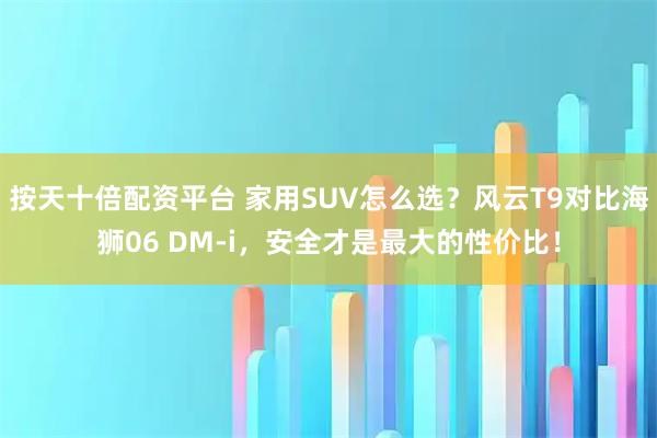 按天十倍配资平台 家用SUV怎么选？风云T9对比海狮06 DM-i，安全才是最大的性价比！