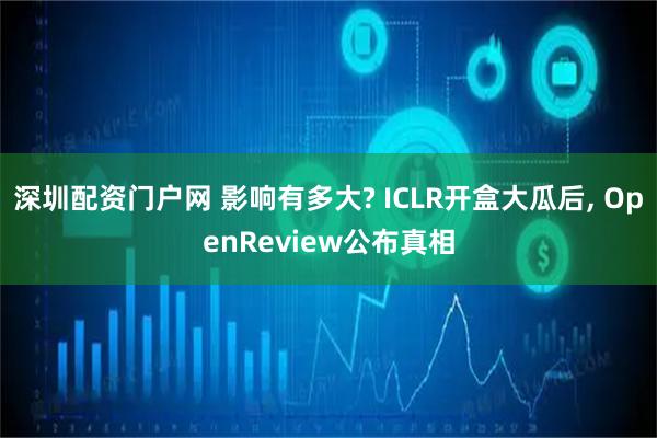 深圳配资门户网 影响有多大? ICLR开盒大瓜后, OpenReview公布真相