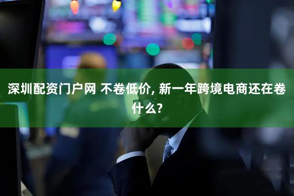 深圳配资门户网 不卷低价, 新一年跨境电商还在卷什么?