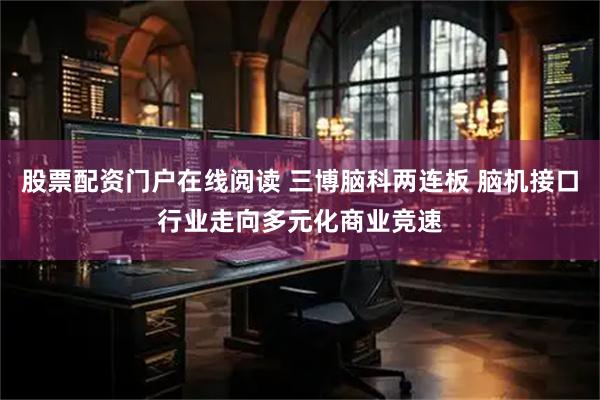 股票配资门户在线阅读 三博脑科两连板 脑机接口行业走向多元化商业竞速