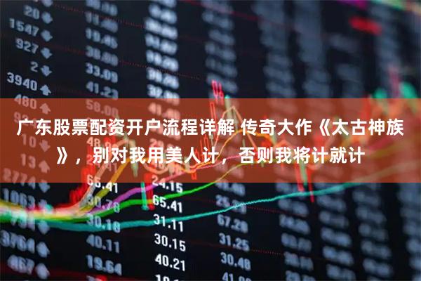 广东股票配资开户流程详解 传奇大作《太古神族》，别对我用美人计，否则我将计就计