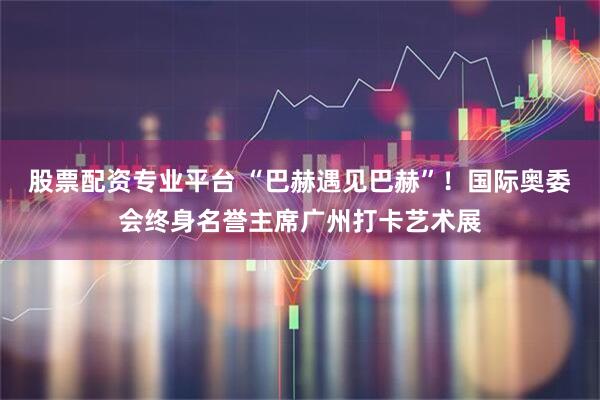 股票配资专业平台 “巴赫遇见巴赫”！国际奥委会终身名誉主席广州打卡艺术展