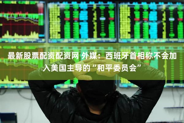 最新股票配资配资网 外媒：西班牙首相称不会加入美国主导的“和平委员会”