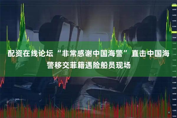 配资在线论坛 “非常感谢中国海警” 直击中国海警移交菲籍遇险船员现场