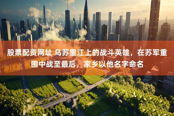 股票配资网址 乌苏里江上的战斗英雄，在苏军重围中战至最后，家乡以他名字命名