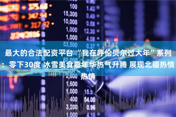 最大的合法配资平台 “我在呼伦贝尔过大年”系列：零下30度 冰雪美食嘉年华热气升腾 展现北疆热情