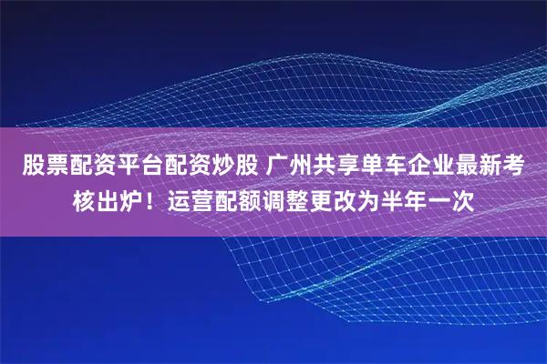股票配资平台配资炒股 广州共享单车企业最新考核出炉！运营配额调整更改为半年一次
