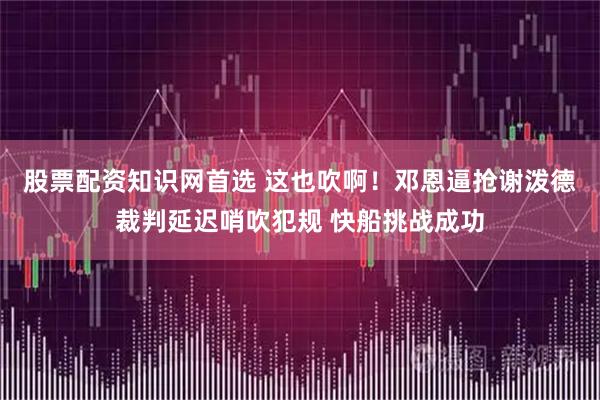股票配资知识网首选 这也吹啊！邓恩逼抢谢泼德裁判延迟哨吹犯规 快船挑战成功