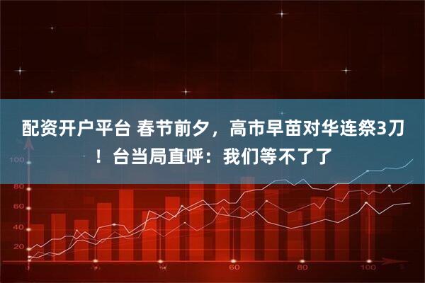 配资开户平台 春节前夕，高市早苗对华连祭3刀！台当局直呼：我们等不了了
