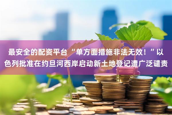 最安全的配资平台 “单方面措施非法无效！”以色列批准在约旦河西岸启动新土地登记遭广泛谴责