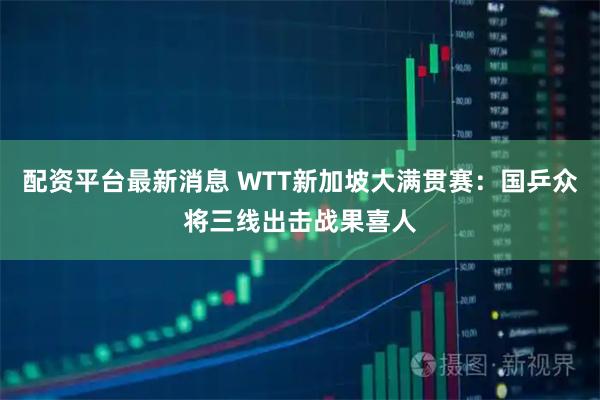 配资平台最新消息 WTT新加坡大满贯赛：国乒众将三线出击战果喜人