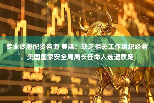 专业炒股配资咨询 美媒：缺乏相关工作组织经验，美国国家安全局局长任命人选遭质疑