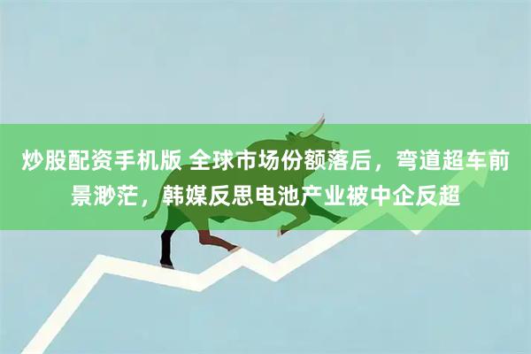 炒股配资手机版 全球市场份额落后，弯道超车前景渺茫，韩媒反思电池产业被中企反超