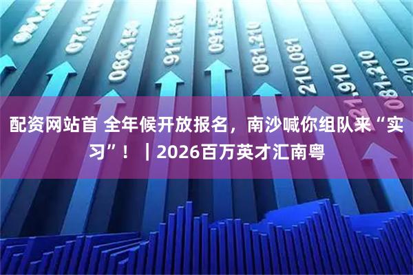 配资网站首 全年候开放报名，南沙喊你组队来“实习”！｜2026百万英才汇南粤