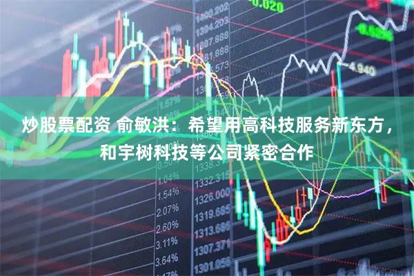 炒股票配资 俞敏洪：希望用高科技服务新东方，和宇树科技等公司紧密合作