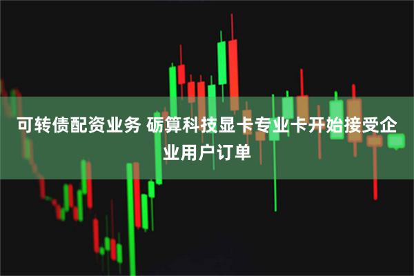 可转债配资业务 砺算科技显卡专业卡开始接受企业用户订单