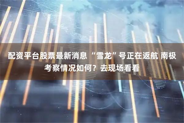 配资平台股票最新消息 “雪龙”号正在返航 南极考察情况如何？去现场看看