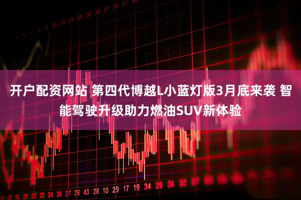 开户配资网站 第四代博越L小蓝灯版3月底来袭 智能驾驶升级助力燃油SUV新体验