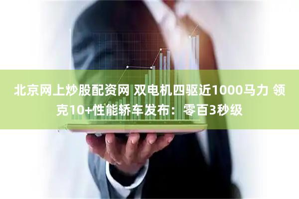 北京网上炒股配资网 双电机四驱近1000马力 领克10+性能轿车发布：零百3秒级