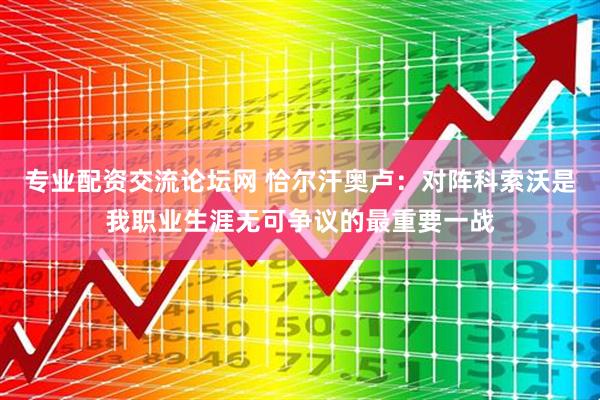专业配资交流论坛网 恰尔汗奥卢：对阵科索沃是我职业生涯无可争议的最重要一战