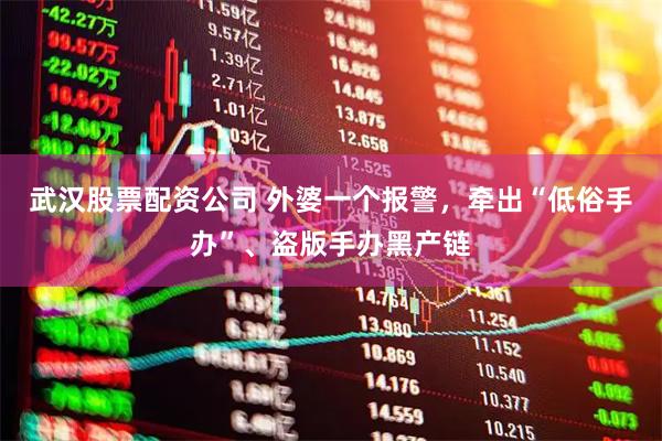 武汉股票配资公司 外婆一个报警，牵出“低俗手办”、盗版手办黑产链