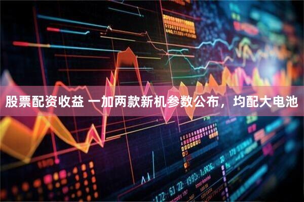 股票配资收益 一加两款新机参数公布，均配大电池