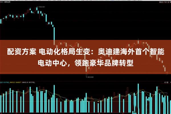 配资方案 电动化格局生变：奥迪建海外首个智能电动中心，领跑豪华品牌转型